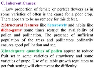 C. Inherent Causes:
1)Low proportion of female or perfect flowers as in
some varieties of often is the cause for a poor crop.
There appears to be no remedy for this defect.
2)Structural features like heterostyly and habits like
dicho-gamy some times restrict the availability of
pollen and pollination. The presence of sufficient
population of the tress and pollinators ordinarily
ensures good pollination and set.
3)Inadequate quantities of pollen appear to reduce
fruit set in some varieties of strawberry and some
varieties of grape. Use of suitable growth regulators to
get fruit setting will circumvent the difficulty.
 