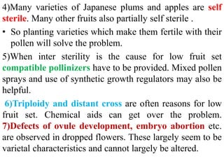 4)Many varieties of Japanese plums and apples are self
sterile. Many other fruits also partially self sterile .
• So planting varieties which make them fertile with their
pollen will solve the problem.
5)When inter sterility is the cause for low fruit set
compatible pollinizers have to be provided. Mixed pollen
sprays and use of synthetic growth regulators may also be
helpful.
6)Triploidy and distant cross are often reasons for low
fruit set. Chemical aids can get over the problem.
7)Defects of ovule development, embryo abortion etc.
are observed in dropped flowers. These largely seem to be
varietal characteristics and cannot largely be altered.
 