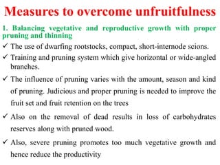 Measures to overcome unfruitfulness
1. Balancing vegetative and reproductive growth with proper
pruning and thinning
 The use of dwarfing rootstocks, compact, short-internode scions.
 Training and pruning system which give horizontal or wide-angled
branches.
 The influence of pruning varies with the amount, season and kind
of pruning. Judicious and proper pruning is needed to improve the
fruit set and fruit retention on the trees
 Also on the removal of dead results in loss of carbohydrates
reserves along with pruned wood.
 Also, severe pruning promotes too much vegetative growth and
hence reduce the productivity
 