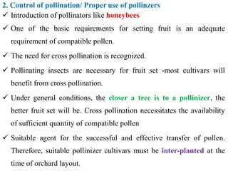 2. Control of pollination/ Proper use of pollinzers
 Introduction of pollinators like honeybees
 One of the basic requirements for setting fruit is an adequate
requirement of compatible pollen.
 The need for cross pollination is recognized.
 Pollinating insects are necessary for fruit set -most cultivars will
benefit from cross pollination.
 Under general conditions, the closer a tree is to a pollinizer, the
better fruit set will be. Cross pollination necessitates the availability
of sufficient quantity of compatible pollen
 Suitable agent for the successful and effective transfer of pollen.
Therefore, suitable pollinizer cultivars must be inter-planted at the
time of orchard layout.
 