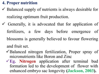 4. Proper nutrition
 Balanced supply of nutrients is always desirable for
realizing optimum fruit production.
 Generally, it is advocated that for application of
fertilizers, a few days before emergence of
blossoms is generally believed to favour flowering
and fruit set.
Balanced nitrogen fertilization, Proper spray of
micronutrients like Boron and Zinc
Eg. Nitrogen application after terminal bud
formation led to the development of flower with
enhanced embryo sac longevity (Jackson, 2003).
 