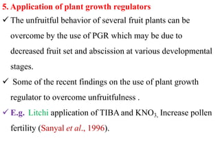 5. Application of plant growth regulators
 The unfruitful behavior of several fruit plants can be
overcome by the use of PGR which may be due to
decreased fruit set and abscission at various developmental
stages.
 Some of the recent findings on the use of plant growth
regulator to overcome unfruitfulness .
 E.g. Litchi application of TIBA and KNO3, Increase pollen
fertility (Sanyal et al., 1996).
 