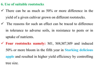 6. Use of suitable rootstocks
 There can be as much as 50% or more difference in the
yield of a given cultivar grown on different rootstocks.
 The reasons for such an effect can be traced to difference
in tolerance to adverse soils, in resistance to pests or in
uptake of nutrients.
 Four rootstocks namely: M1, M4,M7,M9 and induced
50% or more bloom in the fifth year in Starking delicious
apple and resulted in higher yield efficiency by controlling
tree size.
 
