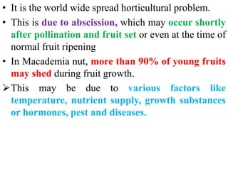 • It is the world wide spread horticultural problem.
• This is due to abscission, which may occur shortly
after pollination and fruit set or even at the time of
normal fruit ripening
• In Macademia nut, more than 90% of young fruits
may shed during fruit growth.
This may be due to various factors like
temperature, nutrient supply, growth substances
or hormones, pest and diseases.
 