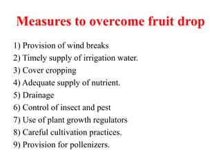 Measures to overcome fruit drop
1) Provision of wind breaks
2) Timely supply of irrigation water.
3) Cover cropping
4) Adequate supply of nutrient.
5) Drainage
6) Control of insect and pest
7) Use of plant growth regulators
8) Careful cultivation practices.
9) Provision for pollenizers.
 