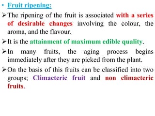 • Fruit ripening:
The ripening of the fruit is associated with a series
of desirable changes involving the colour, the
aroma, and the flavour.
It is the attainment of maximum edible quality.
In many fruits, the aging process begins
immediately after they are picked from the plant.
On the basis of this fruits can be classified into two
groups; Climacteric fruit and non climacteric
fruits.
 