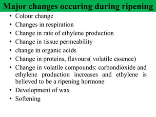 Major changes occuring during ripening
• Colour change
• Changes in respiration
• Change in rate of ethylene production
• Change in tissue permeability
• change in organic acids
• Change in proteins, flavours( volatile essence)
• Change in volatile compounds: carbondioxide and
ethylene production increases and ethylene is
believed to be a ripening hormone
• Development of wax
• Softening
 