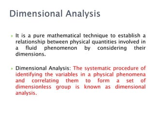  It is a pure mathematical technique to establish a
relationship between physical quantities involved in
a fluid phenomenon by considering their
dimensions.
 Dimensional Analysis: The systematic procedure of
identifying the variables in a physical phenomena
and correlating them to form a set of
dimensionless group is known as dimensional
analysis.
 