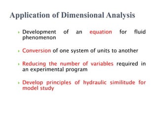  Development of an equation for fluid
phenomenon
 Conversion of one system of units to another
 Reducing the number of variables required in
an experimental program
 Develop principles of hydraulic similitude for
model study
 