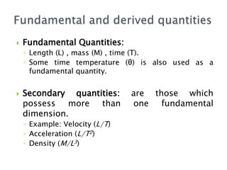  Fundamental Quantities:
◦ Length (L) , mass (M) , time (T).
◦ Some time temperature (θ) is also used as a
fundamental quantity.
 Secondary quantities: are those which
possess more than one fundamental
dimension.
◦ Example: Velocity (L/T)
◦ Acceleration (L/T2)
◦ Density (M/L3)
 