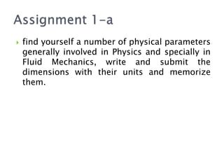  find yourself a number of physical parameters
generally involved in Physics and specially in
Fluid Mechanics, write and submit the
dimensions with their units and memorize
them.
 