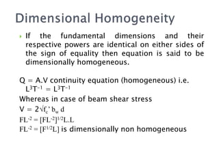  If the fundamental dimensions and their
respective powers are identical on either sides of
the sign of equality then equation is said to be
dimensionally homogeneous.
Q = A.V continuity equation (homogeneous) i.e.
L3T-1 = L3T-1
Whereas in case of beam shear stress
V = 2√fc’ bw d
FL-2 = [FL-2]1/2L.L
FL-2 = [F1/2L] is dimensionally non homogeneous
 