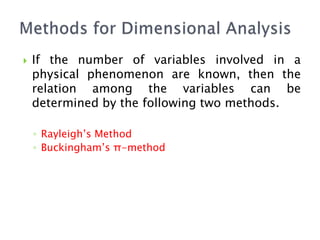  If the number of variables involved in a
physical phenomenon are known, then the
relation among the variables can be
determined by the following two methods.
◦ Rayleigh’s Method
◦ Buckingham’s π-method
 