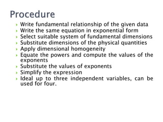  Write fundamental relationship of the given data
 Write the same equation in exponential form
 Select suitable system of fundamental dimensions
 Substitute dimensions of the physical quantities
 Apply dimensional homogeneity
 Equate the powers and compute the values of the
exponents
 Substitute the values of exponents
 Simplify the expression
 Ideal up to three independent variables, can be
used for four.
 