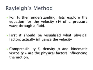  For further understanding, lets explore the
equation for the velocity (V) of a pressure
wave through a fluid.
 First it should be visualised what physical
factors actually influence the velocity
 Compressibility density ρ and kinematic
viscosity υ are the physical factors influencing
the motion.

E
 