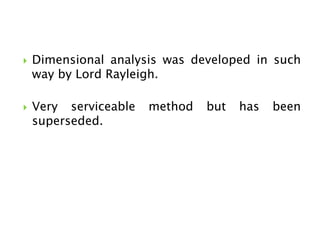  Dimensional analysis was developed in such
way by Lord Rayleigh.
 Very serviceable method but has been
superseded.
 