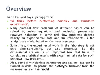 In 1915, Lord Rayleigh suggested:
 “to think before performing complex and expensive
experiments”.
 Many practical flow problems of different nature can be
solved by using equations and analytical procedures.
However, solutions of some real flow problems depend
heavily on experimental data and the refinements in the
analysis are made, based on the measurements.
 Sometimes, the experimental work in the laboratory is not
only time-consuming, but also expensive. So, the
dimensional analysis is an important tool that helps in
correlating analytical results with experimental data for such
unknown flow problems.
 Also, some dimensionless parameters and scaling laws can be
framed in order to predict the prototype behavior from the
measurements on the model.
 