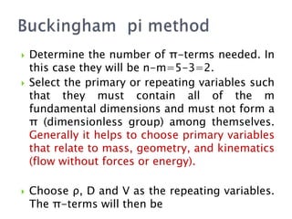  Determine the number of π-terms needed. In
this case they will be n-m=5-3=2.
 Select the primary or repeating variables such
that they must contain all of the m
fundamental dimensions and must not form a
π (dimensionless group) among themselves.
Generally it helps to choose primary variables
that relate to mass, geometry, and kinematics
(flow without forces or energy).
 Choose ρ, D and V as the repeating variables.
The π-terms will then be
 