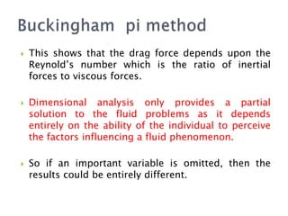  This shows that the drag force depends upon the
Reynold’s number which is the ratio of inertial
forces to viscous forces.
 Dimensional analysis only provides a partial
solution to the fluid problems as it depends
entirely on the ability of the individual to perceive
the factors influencing a fluid phenomenon.
 So if an important variable is omitted, then the
results could be entirely different.
 
