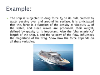  The ship is subjected to drag force FD on its hull, created by
water passing over and around its surface. It is anticipated
that this force is a function of the density р, viscosity μ, of
the water, and since waves are produced, their weight,
defined by gravity g, is important. Also the ‘characteristics’
length of the ship, L and the velocity of the flow, influences
the magnitude of the drag. Show how the force depends on
all these variables.
 
