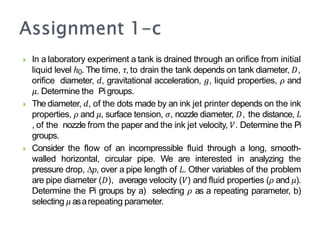  In a laboratory experiment a tank is drained through an orifice from initial
liquid level ℎ0. The time, 𝜏, to drain the tank depends on tank diameter, 𝐷,
orifice diameter, 𝑑, gravitational acceleration, 𝑔, liquid properties, 𝜌 and
𝜇. Determine the Pi groups.
 The diameter, 𝑑, of the dots made by an ink jet printer depends on the ink
properties, 𝜌 and 𝜇, surface tension, 𝜎, nozzle diameter, 𝐷, the distance, 𝐿
, of the nozzle from the paper and the ink jet velocity, 𝑉. Determine the Pi
groups.
 Consider the flow of an incompressible fluid through a long, smooth-
walled horizontal, circular pipe. We are interested in analyzing the
pressure drop, ∆𝑝, over a pipe length of 𝐿. Other variables of the problem
are pipe diameter (𝐷), average velocity (𝑉) and fluid properties (𝜌 and 𝜇).
Determine the Pi groups by a) selecting 𝜌 as a repeating parameter, b)
selecting 𝜇 asarepeating parameter.
 