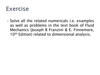  Solve all the related numericals i.e. examples
as well as problems in the text book of Fluid
Mechanics (Joseph B Franzini & E. Finnemore,
10th Edition) related to dimensional analysis.
 