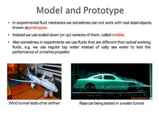 • In experimental fluid mechanics we sometimes can not work with real sized objects,
known asprototypes.
• Instead we usescaled down (or up) versions of them, called models.
• Also sometimes in experiments we use fluids that are different than actual working
fluids, e.g. we use regular tap water instead of salty sea water to test the
performance of amarine propeller.
www.reuters.com
www.boeing.com
Wind tunnel tests ofan airliner Racecar being tested in awater tunnel
 
