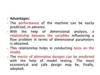  Advantages:
 The performance of the machine can be easily
predicted, in advance.
 With the help of dimensional analysis, a
relationship between the variables influencing a
flow problem in terms of dimensional parameters
is obtained.
 This relationship helps in conducting tests on the
model.
 The merits of alternative designs can be predicted
with the help of model testing. The most
economical and safe design may be, finally,
adopted.
 