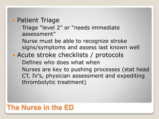 The Nurse in the ED
 Patient Triage
◦ Triage “level 2” or “needs immediate
assessment”
◦ Nurse must be able to recognize stroke
signs/symptoms and assess last known well
 Acute stroke checklists / protocols
◦ Defines who does what when
◦ Nurses are key to pushing processes (stat head
CT, IV’s, physician assessment and expediting
thrombolytic treatment)
 