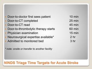 NINDS Triage Time Targets for Acute Stroke
 Door-to-doctor first sees patient 10 min
 Door-to-CT completed 25 min
 Door-to-CT read 45 min
 Door-to-thrombolytic therapy starts 60 min
 Physician examination 15 min
 Neurosurgical expertise available* 2 hr
 Admitted to monitored bed 3 hr
* note: onsite or transfer to another facility
 