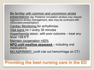 Providing the best nursing care in the ED
 Be familiar with common and uncommon stroke
presentations (eg. Posterior circulation strokes may require
aggressive airway management, also may be confused with
intoxicated presentation)
 Cardiac Monitoring for arrhythmias
 Vital signs no < every 30 minutes
 Hyperthermia assoc. with poor outcome – treat any
fever >99.6°F
 Maintain oxygenation >92%
 NPO until swallow assessed – including oral
medications
 NO ASPIRIN!!!! (until rule out hemorrhage on CT)
 