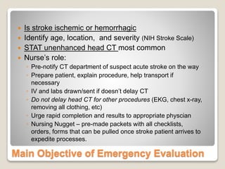 Main Objective of Emergency Evaluation
 Is stroke ischemic or hemorrhagic
 Identify age, location, and severity (NIH Stroke Scale)
 STAT unenhanced head CT most common
 Nurse’s role:
◦ Pre-notify CT department of suspect acute stroke on the way
◦ Prepare patient, explain procedure, help transport if
necessary
◦ IV and labs drawn/sent if doesn’t delay CT
◦ Do not delay head CT for other procedures (EKG, chest x-ray,
removing all clothing, etc)
◦ Urge rapid completion and results to appropriate physcian
◦ Nursing Nugget – pre-made packets with all checklists,
orders, forms that can be pulled once stroke patient arrives to
expedite processes.
 