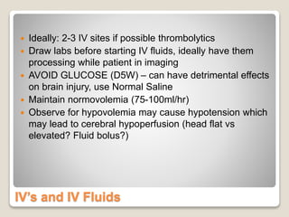IV’s and IV Fluids
 Ideally: 2-3 IV sites if possible thrombolytics
 Draw labs before starting IV fluids, ideally have them
processing while patient in imaging
 AVOID GLUCOSE (D5W) – can have detrimental effects
on brain injury, use Normal Saline
 Maintain normovolemia (75-100ml/hr)
 Observe for hypovolemia may cause hypotension which
may lead to cerebral hypoperfusion (head flat vs
elevated? Fluid bolus?)
 