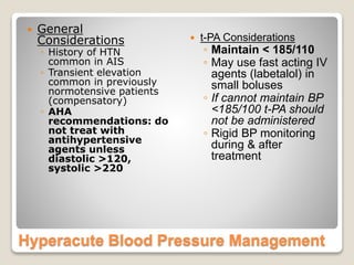 Hyperacute Blood Pressure Management
 General
Considerations
◦ History of HTN
common in AIS
◦ Transient elevation
common in previously
normotensive patients
(compensatory)
◦ AHA
recommendations: do
not treat with
antihypertensive
agents unless
diastolic >120,
systolic >220
 t-PA Considerations
◦ Maintain < 185/110
◦ May use fast acting IV
agents (labetalol) in
small boluses
◦ If cannot maintain BP
<185/100 t-PA should
not be administered
◦ Rigid BP monitoring
during & after
treatment
 