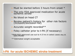 t-PA for acute ISCHEMIC stroke treatment
 Must be started before 3 hours from onset *
 The only FDA approved medication for acute
ischemic stroke
 No blood on head CT
 Review patient’s history for other risk factors
(inclusion/exclusion list)
 Accurate weight recorded**
 Foley catheter prior to t-PA (if necessary)
*AHA/ASA approved use out to 4.5 hrs in select cases (May 28,
2009 STROKE)
** Estimated weight acceptable
 