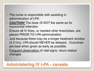 Administering IV t-PA - caveats
 The nurse is responsible with assisting in
administration of t-PA
 CAUTION! The dose IS NOT the same as for
myocardial infarction
 Ensure all IV lines, or needed other lines/tubes, are
placed PRIOR TO t-PA administration
 Just because there may be a longer treatment window
(4.5 hrs), t-PA should NEVER be delayed. Outcomes
are best when given as early as possible.
 Frequent observation of vital signs, neuro status/
changes
 