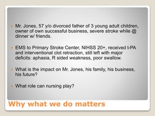Why what we do matters
 Mr. Jones, 57 y/o divorced father of 3 young adult children,
owner of own successful business, severe stroke while @
dinner w/ friends.
 EMS to Primary Stroke Center, NIHSS 20+, received t-PA
and interventional clot retraction, still left with major
deficits: aphasia, R sided weakness, poor swallow.
 What is the impact on Mr. Jones, his family, his business,
his future?
 What role can nursing play?
 