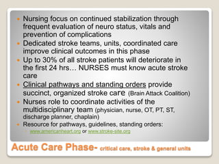 Acute Care Phase- critical care, stroke & general units
 Nursing focus on continued stabilization through
frequent evaluation of neuro status, vitals and
prevention of complications
 Dedicated stroke teams, units, coordinated care
improve clinical outcomes in this phase
 Up to 30% of all stroke patients will deteriorate in
the first 24 hrs… NURSES must know acute stroke
care
 Clinical pathways and standing orders provide
succinct, organized stroke care (Brain Attack Coalition)
 Nurses role to coordinate activities of the
multidisciplinary team (physician, nurse, OT, PT, ST,
discharge planner, chaplain)
 Resource for pathways, guidelines, standing orders:
◦ www.americanheart.org or www.stroke-site.org
 