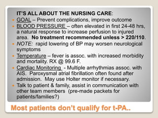 Most patients don’t qualify for t-PA..
IT’S ALL ABOUT THE NURSING CARE:
 GOAL – Prevent complications, improve outcome
 BLOOD PRESSURE – often elevated in first 24-48 hrs,
a natural response to increase perfusion to injured
area. No treatment recommended unless > 220/110.
 NOTE: rapid lowering of BP may worsen neurological
symptoms
 Temperature – fever is assoc. with increased morbidity
and mortality. RX @ 99.6 F.
 Cardiac Monitoring - Multiple arrhythmias assoc. with
AIS. Paroxysmal atrial fibrillation often found after
admission. May use Holter monitor if necessary.
 Talk to patient & family, assist in communication with
other team members (pre-made packets for
patients/families?)
 