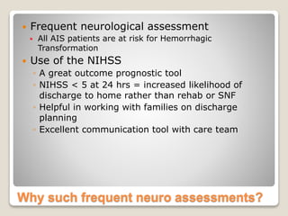 Why such frequent neuro assessments?
 Frequent neurological assessment
 All AIS patients are at risk for Hemorrhagic
Transformation
 Use of the NIHSS
◦ A great outcome prognostic tool
◦ NIHSS < 5 at 24 hrs = increased likelihood of
discharge to home rather than rehab or SNF
◦ Helpful in working with families on discharge
planning
◦ Excellent communication tool with care team
 