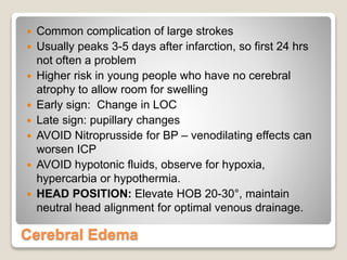 Cerebral Edema
 Common complication of large strokes
 Usually peaks 3-5 days after infarction, so first 24 hrs
not often a problem
 Higher risk in young people who have no cerebral
atrophy to allow room for swelling
 Early sign: Change in LOC
 Late sign: pupillary changes
 AVOID Nitroprusside for BP – venodilating effects can
worsen ICP
 AVOID hypotonic fluids, observe for hypoxia,
hypercarbia or hypothermia.
 HEAD POSITION: Elevate HOB 20-30°, maintain
neutral head alignment for optimal venous drainage.
 