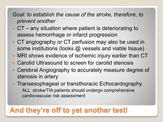 And they’re off to yet another test!
Goal: to establish the cause of the stroke, therefore, to
prevent another
 CT – any situation where patient is deteriorating to
assess hemorrhage or infarct progression
 CT angiography or CT perfusion may also be used in
some institutions (looks @ vessels and viable tissue)
 MRI shows evidence of ischemic injury earlier than CT
 Carotid Ultrasound to screen for carotid stenosis
 Cerebral Angiography to accurately measure degree of
stenosis in artery
 Transesophageal or transthoracic Echocardography
◦ ALL stroke/TIA patients should undergo comprehensive
cardiovascular risk assessment
 