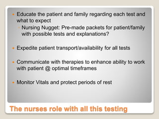 The nurses role with all this testing
 Educate the patient and family regarding each test and
what to expect
◦ Nursing Nugget: Pre-made packets for patient/family
with possible tests and explanations?
 Expedite patient transport/availability for all tests
 Communicate with therapies to enhance ability to work
with patient @ optimal timeframes
 Monitor Vitals and protect periods of rest
 