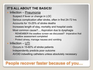 People recover faster because of you…
IT’S ALL ABOUT THE BASICS!
 Infection – Pneumonia
◦ Suspect if fever or change in LOC
◦ Serious complication after stroke, often in first 24-72 hrs
◦ Accounts for 15-25% of stroke deaths
◦ Increases length of stay, mortality and hospital costs
◦ Most common cause?.... Aspiration due to dysphagia
 REMEMBER the swallow screen we discussed? Imperative that
swallow assessment completed
 Protect airway, manage nausea and vomiting
 Infection – UTI
◦ Occurs in 15-60% of stroke patients
◦ Independently predicts poor outcome
◦ AVOID indwelling catheters unless absolutely necessary
 