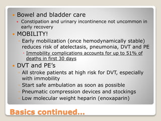 Basics continued…
 Bowel and bladder care
 Constipation and urinary incontinence not uncommon in
early recovery
 MOBILITY!
◦ Early mobilization (once hemodynamically stable)
reduces risk of atelectasis, pneumonia, DVT and PE
 Immobility complications accounts for up to 51% of
deaths in first 30 days
 DVT and PE’s
◦ All stroke patients at high risk for DVT, especially
with immobility
◦ Start safe ambulation as soon as possible
◦ Pneumatic compression devices and stockings
◦ Low molecular weight heparin (enoxaparin)
 