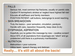 Really… it’s still all about the bacis!
 FALLS
◦ Serious risk, most common hip fractures, usually on paretic side.
◦ Caution! R hemispheric strokes w/ neglect have highest fall risk!
◦ Educate all staff/team and family members
◦ POSITION PATIENT, call buttons, belongings to avoid reaching
 SKIN BREAKDOWN
◦ Truly the basics – poor sensation, circulation, paralysis
◦ Handle with care, reposition frequently, keep clean & dry
 DYSPHAGIA, ASPIRATION
◦ Hopefully you’ve gotten this message by now – swallow screen!
◦ About 50% of all aspirations from dysphagia are “silent” and go
undetected until there is a pulmonary manifestation
 NUTRITION
◦ Malnutrition = poor outcome
◦ Utilize team : speech therapy and dietician
 