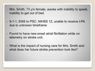  Mrs. Smith, 73 y/o female, awoke with inability to speak,
inability to get out of bed.
 9-1-1, EMS to PSC, NIHSS 12, unable to receive t-PA
due to unknown timeframe
 Found to have new-onset atrial fibrillation while on
telemetry on stroke unit.
 What is the impact of nursing care for Mrs. Smith and
what does her future stroke prevention look like?
 