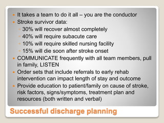 Successful discharge planning
 It takes a team to do it all – you are the conductor
 Stroke survivor data:
◦ 30% will recover almost completely
◦ 40% will require subacute care
◦ 10% will require skilled nursing facility
◦ 15% will die soon after stroke onset
 COMMUNICATE frequently with all team members, pull
in family, LISTEN
 Order sets that include referrals to early rehab
intervention can impact length of stay and outcome
 Provide education to patient/family on cause of stroke,
risk factors, signs/symptoms, treatment plan and
resources (both written and verbal)
 