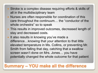 Summary – YOU make all the difference
 Stroke is a complex disease requiring efforts & skills of
all in the multidisciplinary team
 Nurses are often responsible for coordination of this
care throughout the continuum… the “conductor of the
whole orchestra” so to speak
 This results in improved outcomes, decreased length of
stay and decreased costs.
 It also results in knowing you’ve made a
difference…knowing that your attention to that little
elevated temperature in Ms. Collins, or preventing Mr.
Smith from falling that day, catching that a swallow
screen wasn’t done on Mrs. Jones… you have
potentially changed the whole outcome for that patient
 