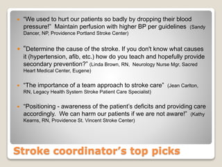 Stroke coordinator’s top picks
 “We used to hurt our patients so badly by dropping their blood
pressure!” Maintain perfusion with higher BP per guidelines (Sandy
Dancer, NP, Providence Portland Stroke Center)
 “Determine the cause of the stroke. If you don't know what causes
it (hypertension, afib, etc.) how do you teach and hopefully provide
secondary prevention?” (Linda Brown, RN, Neurology Nurse Mgr, Sacred
Heart Medical Center, Eugene)
 “The importance of a team approach to stroke care” (Jean Carlton,
RN, Legacy Health System Stroke Patient Care Specialist)
 “Positioning - awareness of the patient’s deficits and providing care
accordingly. We can harm our patients if we are not aware!” (Kathy
Kearns, RN, Providence St. Vincent Stroke Center)
 